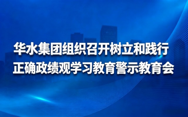 华水集团组织召开树立和践行正确政绩观学习教育警示教育会